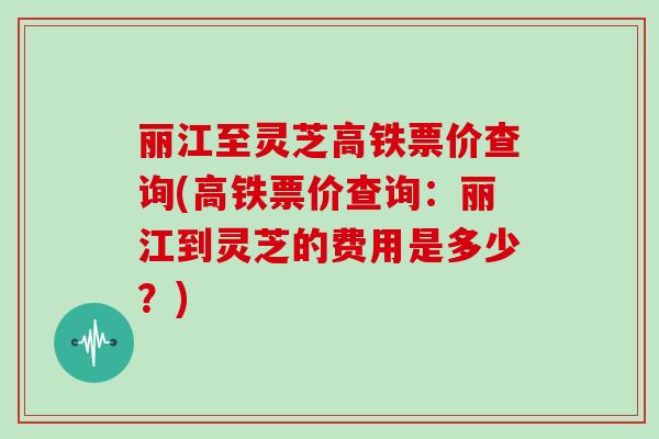 丽江至灵芝高铁票价查询(高铁票价查询:丽江到灵芝的费用是多少?)