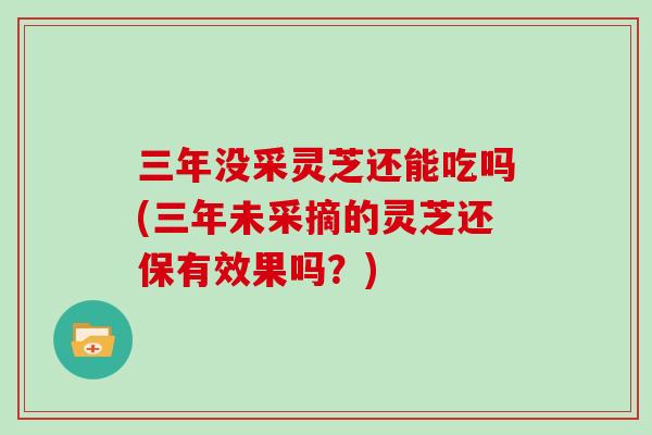 三年没采灵芝还能吃吗(三年未采摘的灵芝还保有效果吗？)