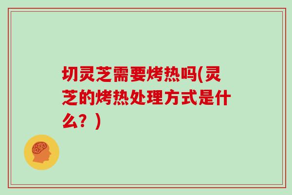切灵芝需要烤热吗(灵芝的烤热处理方式是什么？)