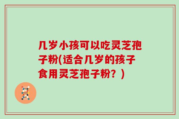 几岁小孩可以吃灵芝孢子粉(适合几岁的孩子食用灵芝孢子粉?)