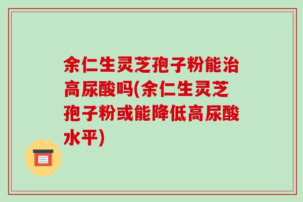 余仁生灵芝孢子粉能治高尿酸吗(余仁生灵芝孢子粉或能降低高尿酸水平)