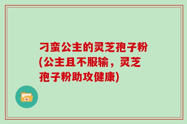 刁蛮公主的灵芝孢子粉(公主且不服输,灵芝孢子粉助攻健康)