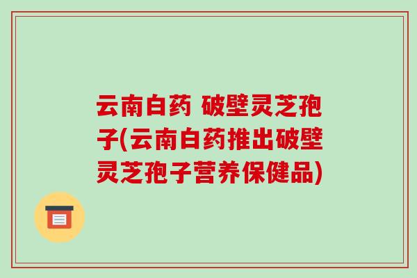 云南白药 破壁灵芝孢子(云南白药推出破壁灵芝孢子营养保健品)