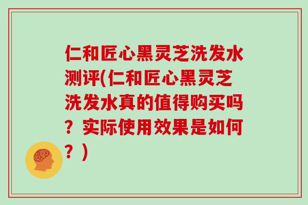 仁和匠心黑灵芝洗发水测评(仁和匠心黑灵芝洗发水真的值得购买吗?实际使用效果是如何?)