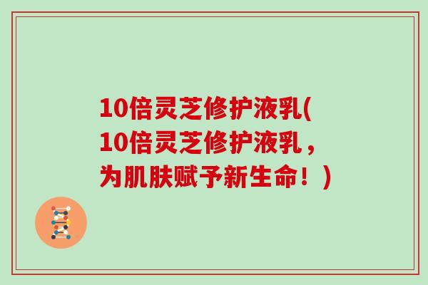 10倍灵芝修护液乳(10倍灵芝修护液乳,为肌肤赋予新生命!)