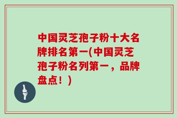 中国灵芝孢子粉十大名牌排名第一(中国灵芝孢子粉名列第一,品牌盘点!)