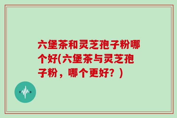 六堡茶和灵芝孢子粉哪个好(六堡茶与灵芝孢子粉,哪个更好?)
