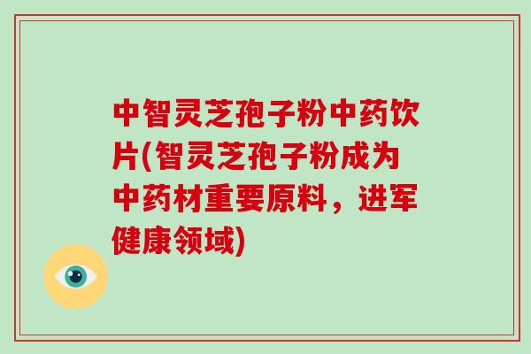 中智灵芝孢子粉中药饮片(智灵芝孢子粉成为中药材重要原料,进军健康领域)