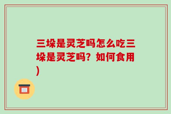 三垛是灵芝吗怎么吃三垛是灵芝吗?如何食用)