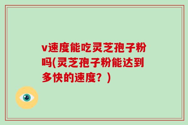 v速度能吃灵芝孢子粉吗(灵芝孢子粉能达到多快的速度?)