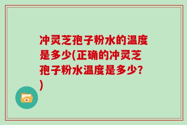 冲灵芝孢子粉水的温度是多少(正确的冲灵芝孢子粉水温度是多少?)