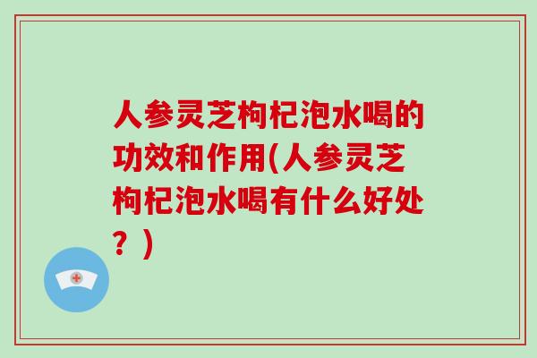 人参灵芝枸杞泡水喝的功效和作用(人参灵芝枸杞泡水喝有什么好处?)