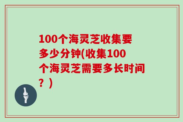 100个海灵芝收集要多少分钟(收集100个海灵芝需要多长时间？)