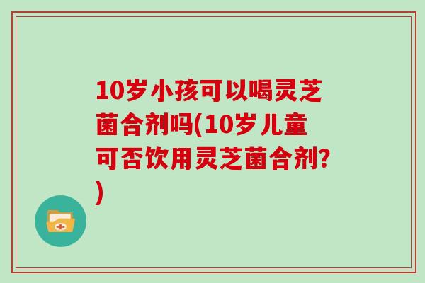 10岁小孩可以喝灵芝菌合剂吗(10岁儿童可否饮用灵芝菌合剂？)