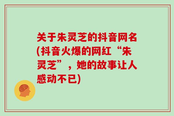 关于朱灵芝的抖音网名(抖音火爆的网红“朱灵芝”，她的故事让人感动不已)