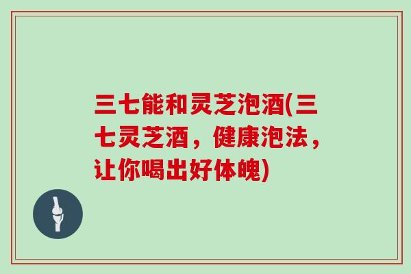 三七能和灵芝泡酒(三七灵芝酒,健康泡法,让你喝出好体魄)