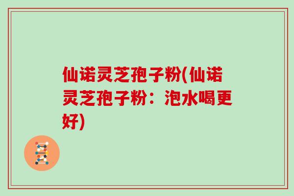 仙诺灵芝孢子粉(仙诺灵芝孢子粉:泡水喝更好)