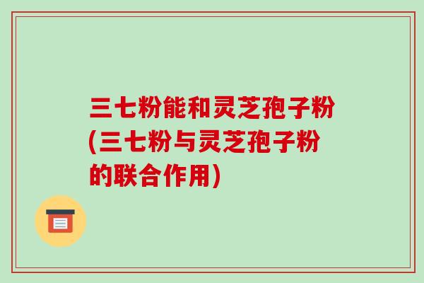 三七粉能和灵芝孢子粉(三七粉与灵芝孢子粉的联合作用)