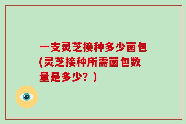 一支灵芝接种多少菌包(灵芝接种所需菌包数量是多少?)