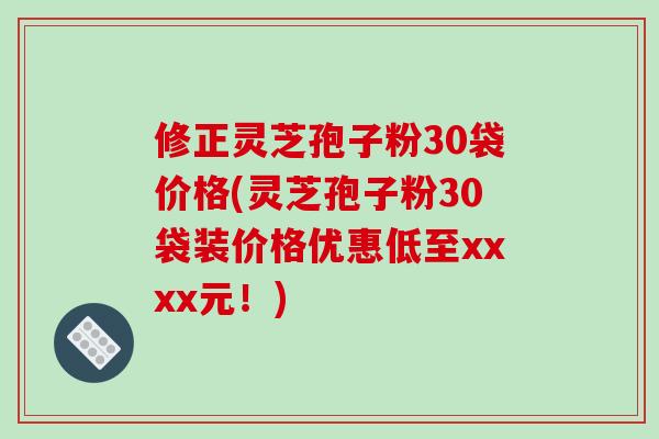 修正灵芝孢子粉30袋价格(灵芝孢子粉30袋装价格优惠低至xxxx元!)