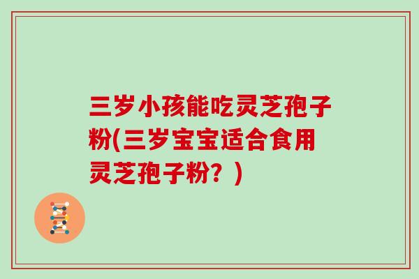 三岁小孩能吃灵芝孢子粉(三岁宝宝适合食用灵芝孢子粉?)