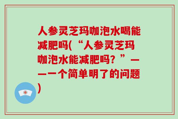 人参灵芝玛咖泡水喝能减肥吗(“人参灵芝玛咖泡水能减肥吗?”——一个简单明了的问题)
