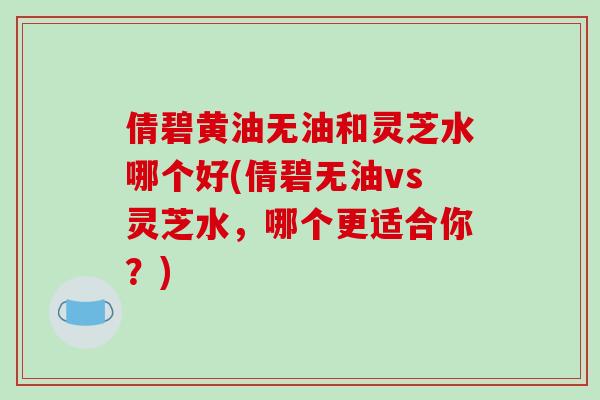 倩碧黄油无油和灵芝水哪个好(倩碧无油vs灵芝水，哪个更适合你？)