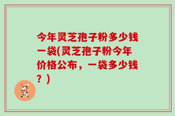 今年灵芝孢子粉多少钱一袋(灵芝孢子粉今年价格公布，一袋多少钱？)