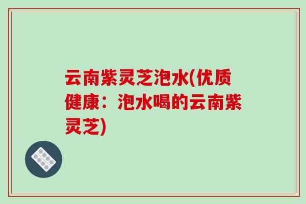 云南紫灵芝泡水(优质健康:泡水喝的云南紫灵芝)