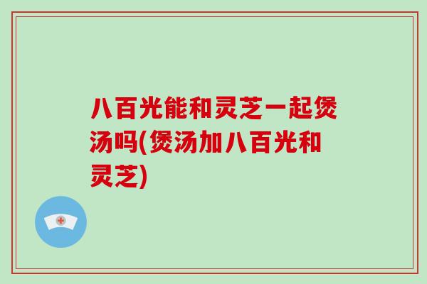 八百光能和灵芝一起煲汤吗(煲汤加八百光和灵芝)
