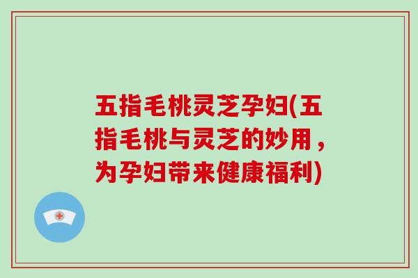 五指毛桃灵芝孕妇(五指毛桃与灵芝的妙用,为孕妇带来健康福利)