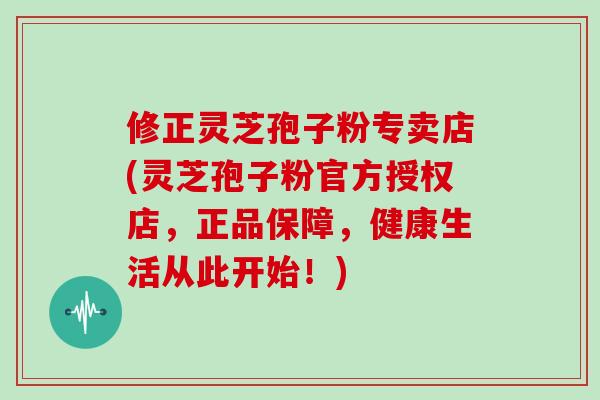 修正灵芝孢子粉专卖店(灵芝孢子粉官方授权店,正品保障,健康生活从此开始!)