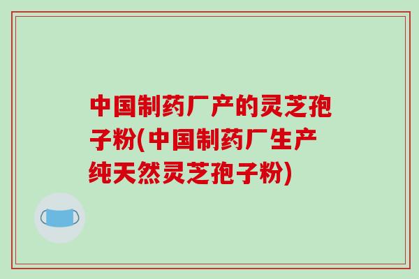 中国制药厂产的灵芝孢子粉(中国制药厂生产纯天然灵芝孢子粉)