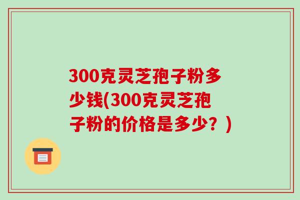 300克灵芝孢子粉多少钱(300克灵芝孢子粉的价格是多少？)