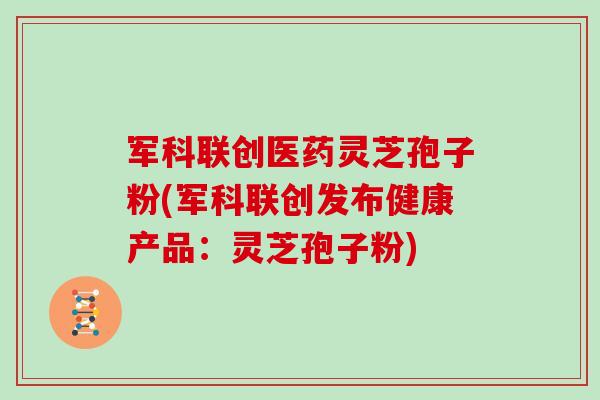 军科联创医药灵芝孢子粉(军科联创发布健康产品：灵芝孢子粉)