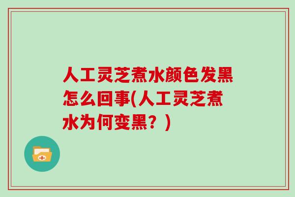 人工灵芝煮水颜色发黑怎么回事(人工灵芝煮水为何变黑?)