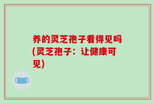 养的灵芝孢子看得见吗(灵芝孢子：让健康可见)