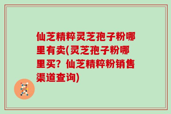 仙芝精粹灵芝孢子粉哪里有卖(灵芝孢子粉哪里买？仙芝精粹粉销售渠道查询)