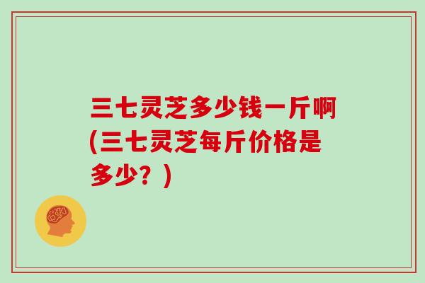 三七灵芝多少钱一斤啊(三七灵芝每斤价格是多少?)