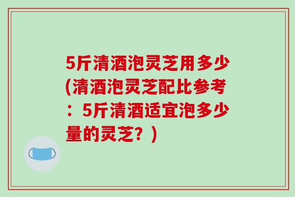 5斤清酒泡灵芝用多少(清酒泡灵芝配比参考:5斤清酒适宜泡多少量的灵芝?)