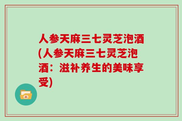 人参天麻三七灵芝泡酒(人参天麻三七灵芝泡酒:滋补养生的美味享受)