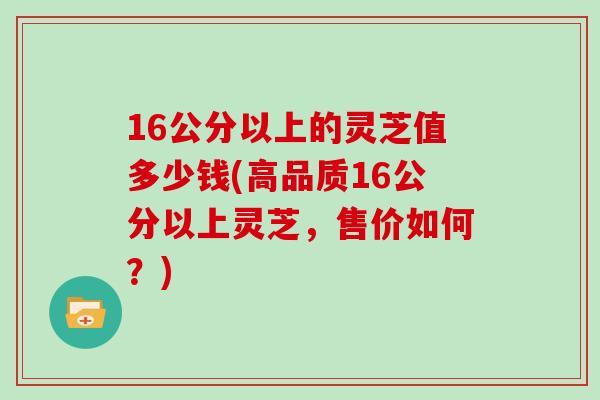 16公分以上的灵芝值多少钱(高品质16公分以上灵芝,售价如何?)