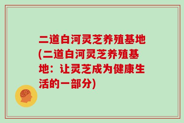 二道白河灵芝养殖基地(二道白河灵芝养殖基地：让灵芝成为健康生活的一部分)