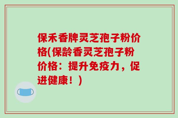保禾香牌灵芝孢子粉价格(保龄香灵芝孢子粉价格：提升免疫力，促进健康！)