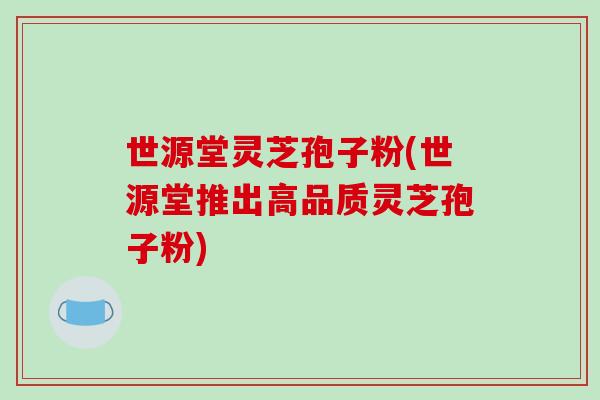 世源堂灵芝孢子粉(世源堂推出高品质灵芝孢子粉)