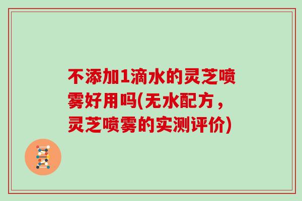 不添加1滴水的灵芝喷雾好用吗(无水配方,灵芝喷雾的实测评价)