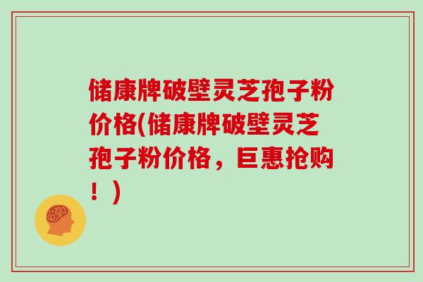 储康牌破壁灵芝孢子粉价格(储康牌破壁灵芝孢子粉价格，巨惠抢购！)