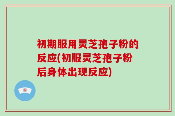 初期服用灵芝孢子粉的反应(初服灵芝孢子粉后身体出现反应)