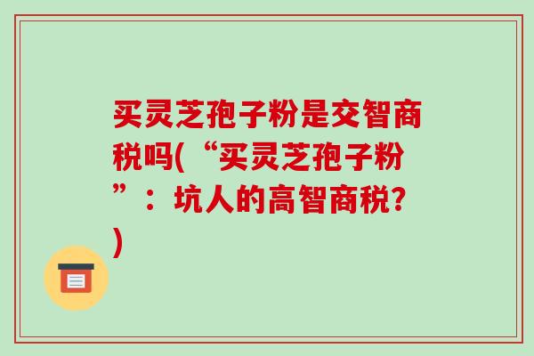 买灵芝孢子粉是交智商税吗(“买灵芝孢子粉”：坑人的高智商税？)