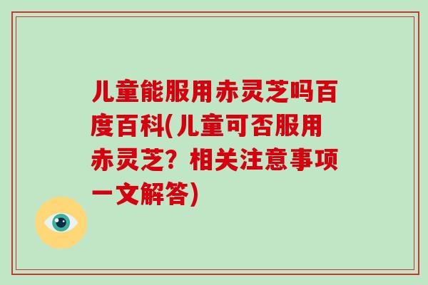 儿童能服用赤灵芝吗百度百科(儿童可否服用赤灵芝?相关注意事项一文解答)
